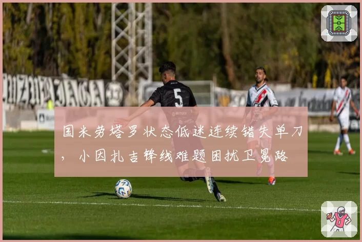 国米劳塔罗状态低迷连续错失单刀，小因扎吉锋线难题困扰卫冕路