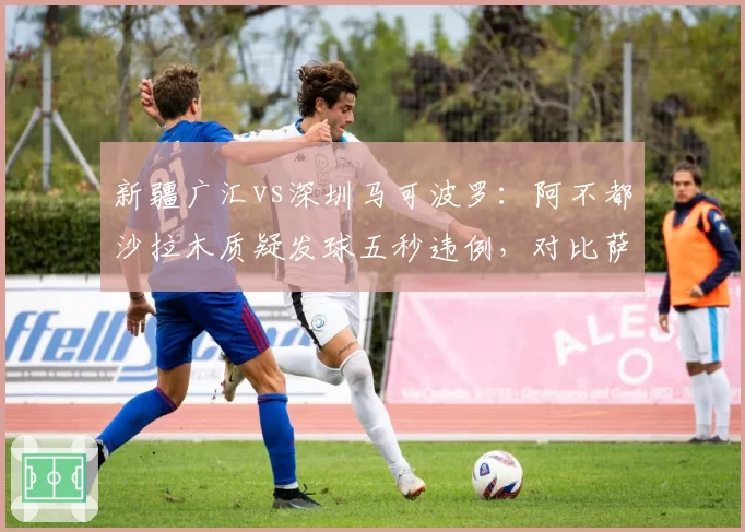 新疆广汇vs深圳马可波罗：阿不都沙拉木质疑发球五秒违例，对比萨林杰同情况未被判罚