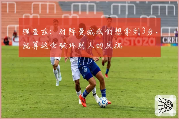 理查兹：对阵曼城我们想拿到3分，就算这会破坏别人的庆祝