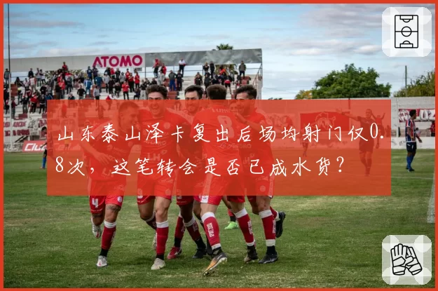 山东泰山泽卡复出后场均射门仅0.8次,这笔转会是否已成水货?