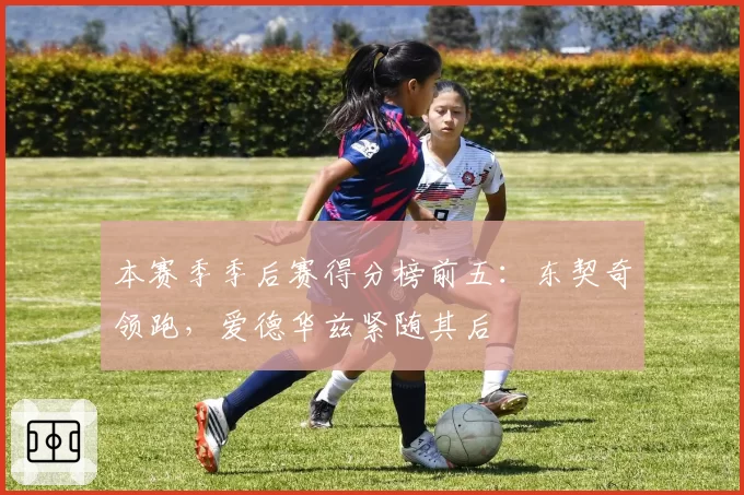 本赛季季后赛得分榜前五:东契奇领跑,爱德华兹紧随其后