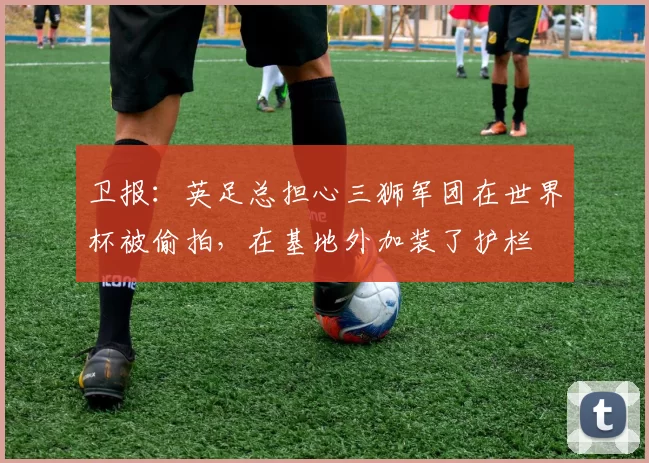 卫报：英足总担心三狮军团在世界杯被偷拍，在基地外加装了护栏