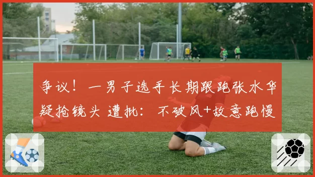 争议！一男子选手长期跟跑张水华疑抢镜头 遭批：不破风+故意跑慢