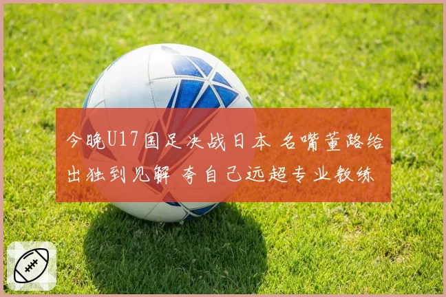 今晚U17国足决战日本 名嘴董路给出独到见解 夸自己远超专业教练