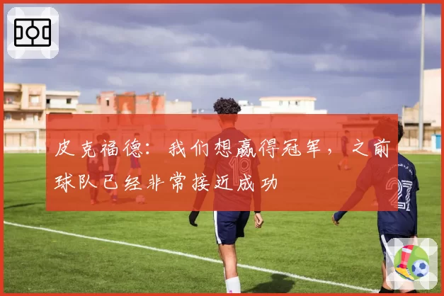 皮克福德:我们想赢得冠军,之前球队已经非常接近成功