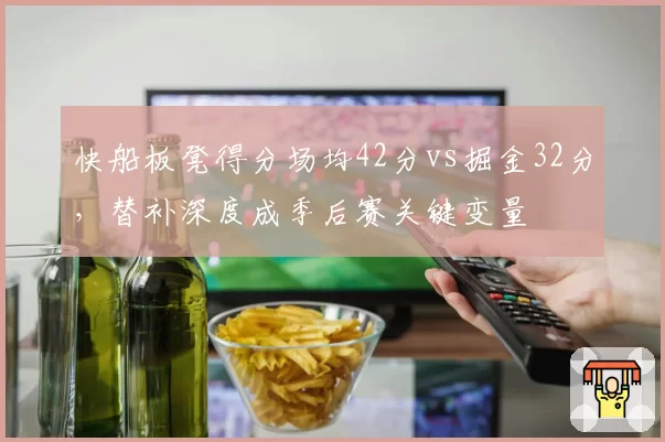 快船板凳得分场均42分vs掘金32分，替补深度成季后赛关键变量