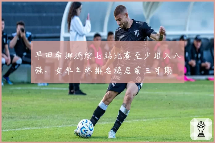 早田希娜连续七站比赛至少进入八强，女单年终排名稳居前三可期
