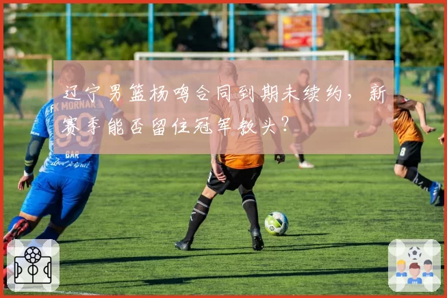 辽宁男篮杨鸣合同到期未续约，新赛季能否留住冠军教头？