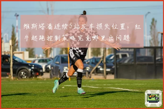 维斯塔潘连续5站发车损失位置，红牛起跑控制策略究竟哪里出问题