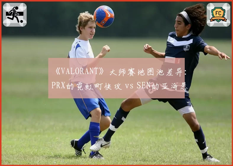 《VALORANT》大师赛地图池差异：PRX的霓虹町快攻 vs SEN的亚海悬城控图