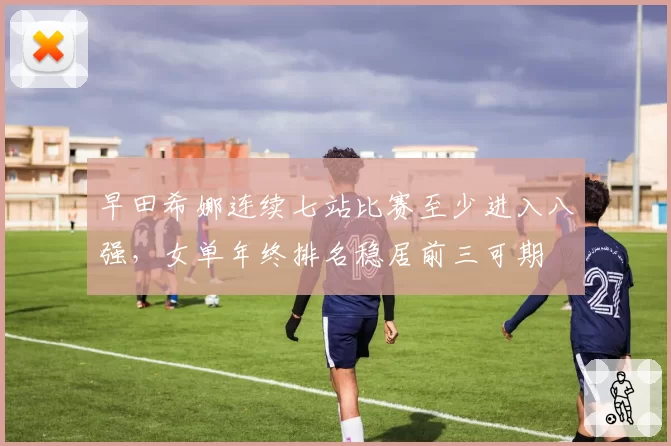 早田希娜连续七站比赛至少进入八强，女单年终排名稳居前三可期