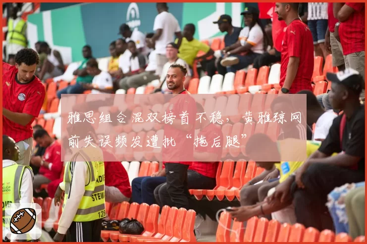 雅思组合混双榜首不稳，黄雅琼网前失误频发遭批“拖后腿”