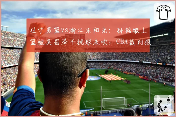 辽宁男篮vs浙江东阳光：孙铭徽上篮被吴昌泽干扰球未吹，CBA裁判报告承认误判引发球迷声讨