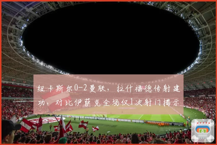 纽卡斯尔0-2曼联，拉什福德传射建功，对比伊萨克全场仅1次射门揭示战术限制