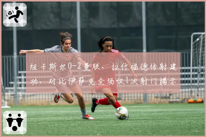 纽卡斯尔0-2曼联，拉什福德传射建功，对比伊萨克全场仅1次射门揭示战术限制