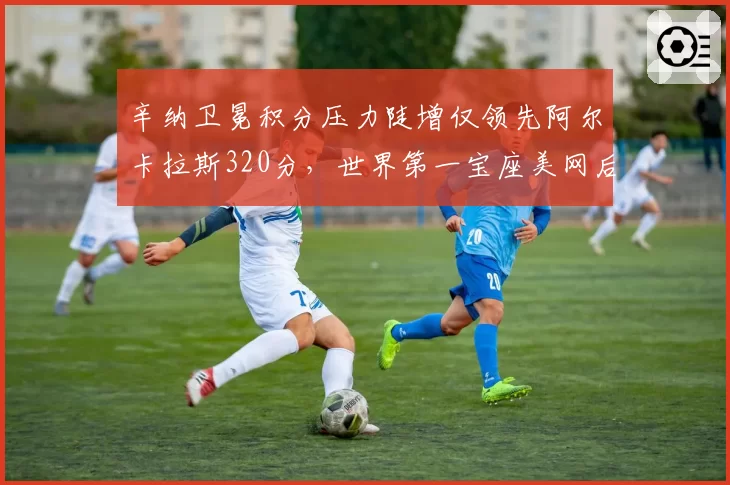 辛纳卫冕积分压力陡增仅领先阿尔卡拉斯320分,世界第一宝座美网后恐易主