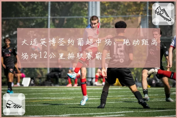 大连英博签约葡超中场，跑动距离场均12公里排联赛前三