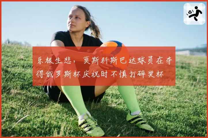 乐极生悲,莫斯科斯巴达球员在夺得俄罗斯杯庆祝时不慎打碎奖杯
