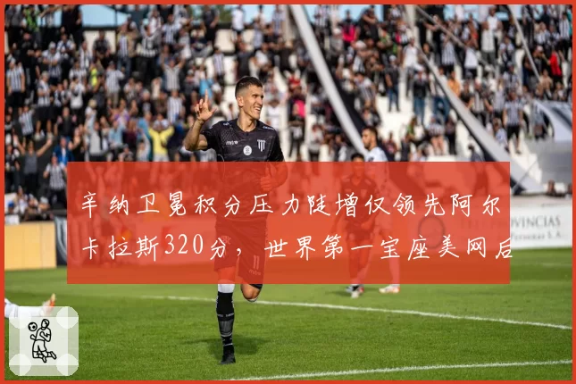 辛纳卫冕积分压力陡增仅领先阿尔卡拉斯320分,世界第一宝座美网后恐易主