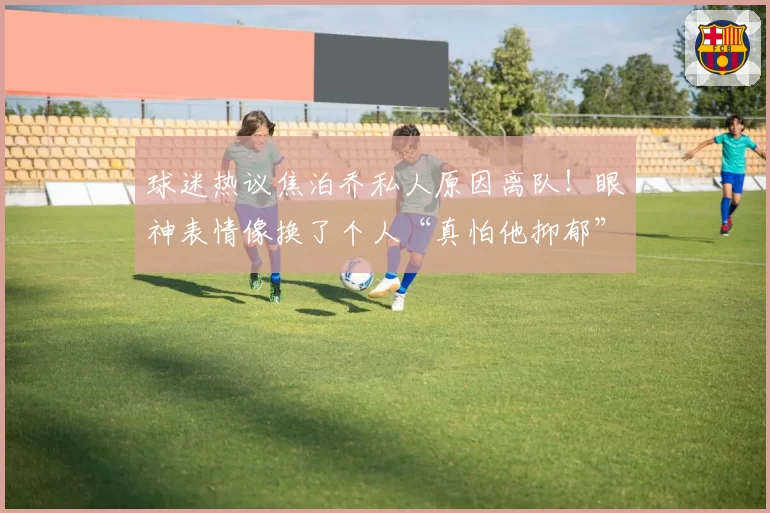 球迷热议焦泊乔私人原因离队！眼神表情像换了个人“真怕他抑郁”