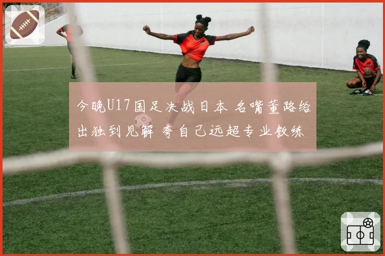 今晚U17国足决战日本 名嘴董路给出独到见解 夸自己远超专业教练