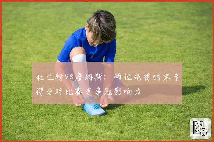 杜兰特vs詹姆斯:两位老将的末节得分对比赛季争冠影响力