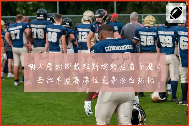 湖人詹姆斯戴维斯续约后首季磨合,西部季后赛席位竞争或白热化