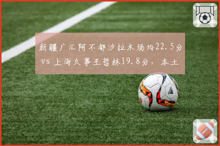 新疆广汇阿不都沙拉木场均22.5分 vs 上海久事王哲林19.8分，本土锋线得分王之争