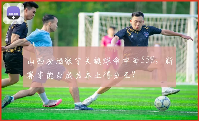 山西汾酒张宁关键球命中率55%，新赛季能否成为本土得分王？
