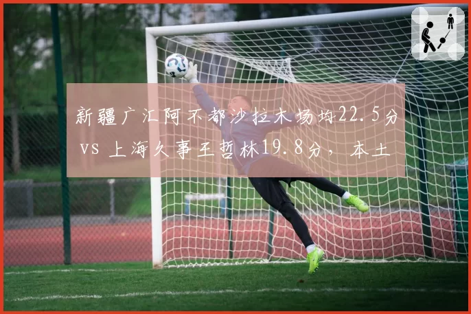 新疆广汇阿不都沙拉木场均22.5分 vs 上海久事王哲林19.8分，本土锋线得分王之争