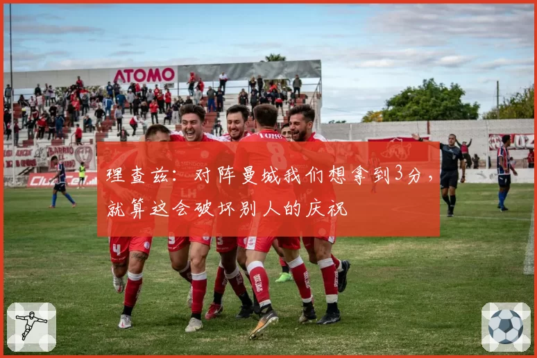 理查兹：对阵曼城我们想拿到3分，就算这会破坏别人的庆祝