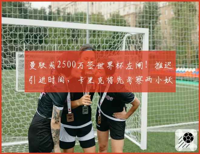 曼联或2500万签世界杯左闸!推迟引进时间,卡里克将先考察两小妖