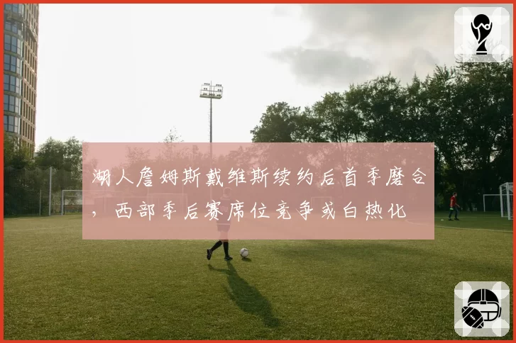 湖人詹姆斯戴维斯续约后首季磨合,西部季后赛席位竞争或白热化