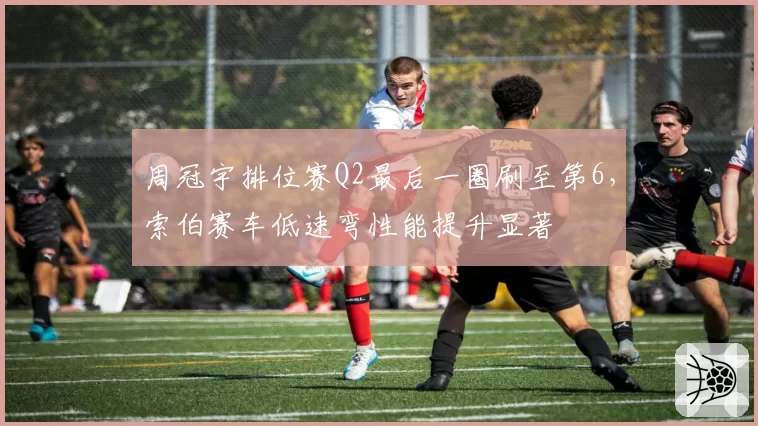 周冠宇排位赛Q2最后一圈刷至第6，索伯赛车低速弯性能提升显著
