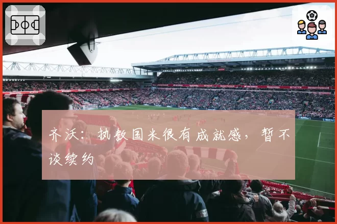 齐沃：执教国米很有成就感，暂不谈续约