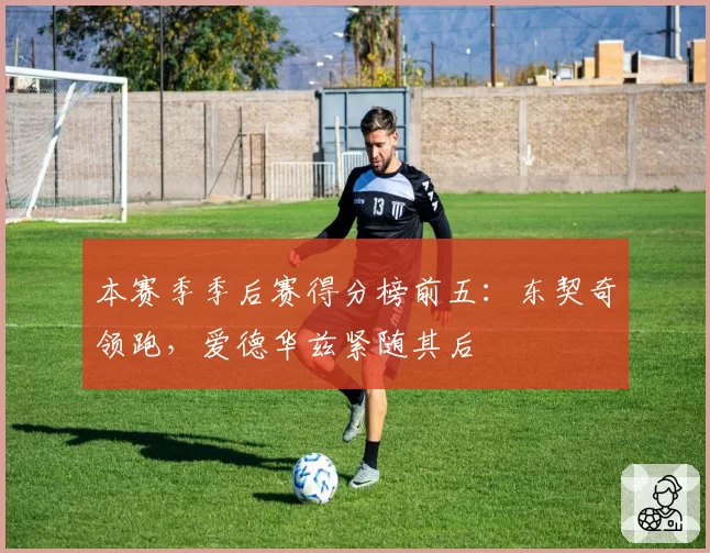 本赛季季后赛得分榜前五：东契奇领跑，爱德华兹紧随其后