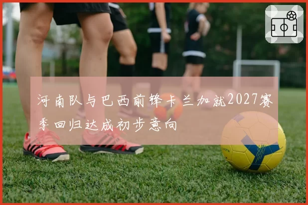 河南队与巴西前锋卡兰加就2027赛季回归达成初步意向