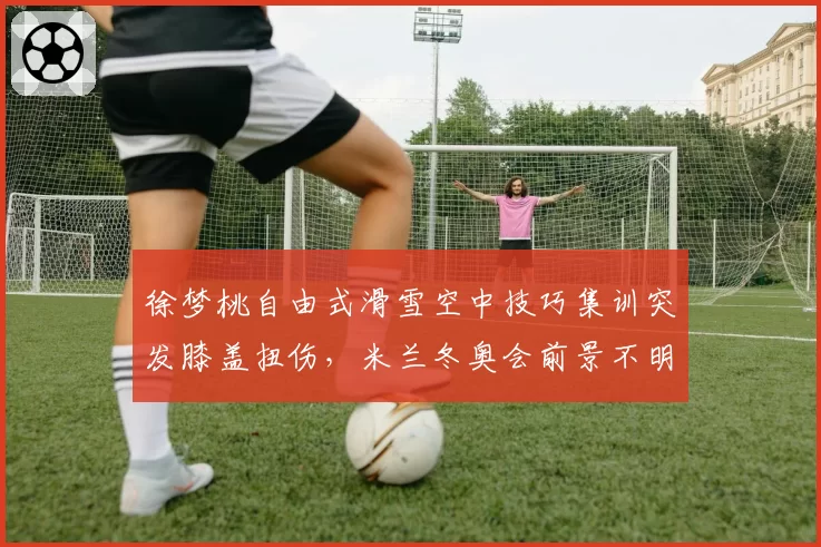 徐梦桃自由式滑雪空中技巧集训突发膝盖扭伤，米兰冬奥会前景不明？