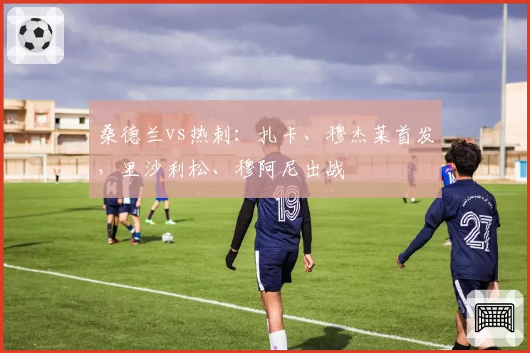 桑德兰vs热刺：扎卡、穆杰莱首发，里沙利松、穆阿尼出战