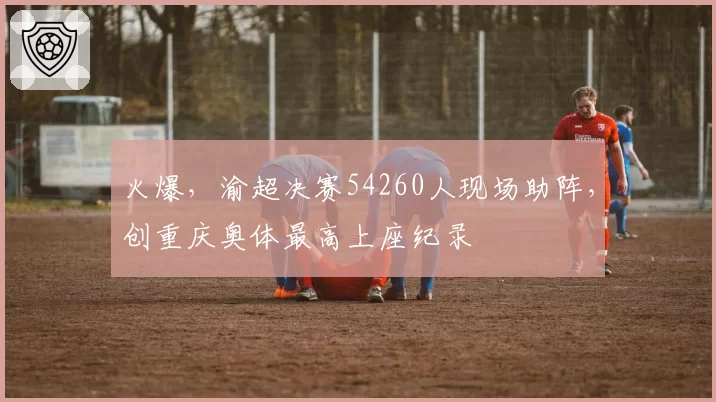 火爆，渝超决赛54260人现场助阵，创重庆奥体最高上座纪录