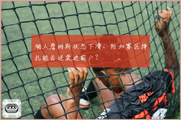 湖人詹姆斯状态下滑，附加赛区挣扎能否逆袭进前六？
