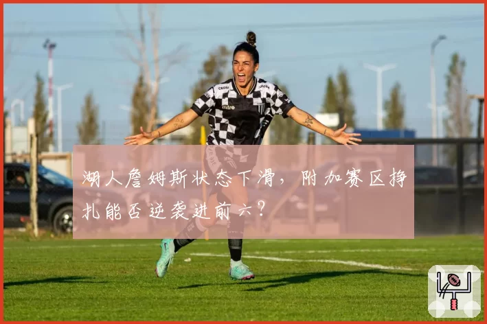 湖人詹姆斯状态下滑，附加赛区挣扎能否逆袭进前六？