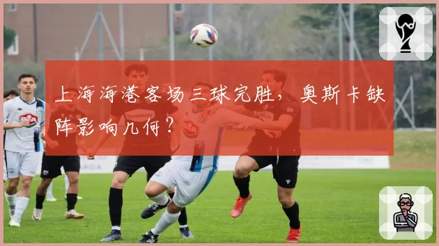 上海海港客场三球完胜,奥斯卡缺阵影响几何?