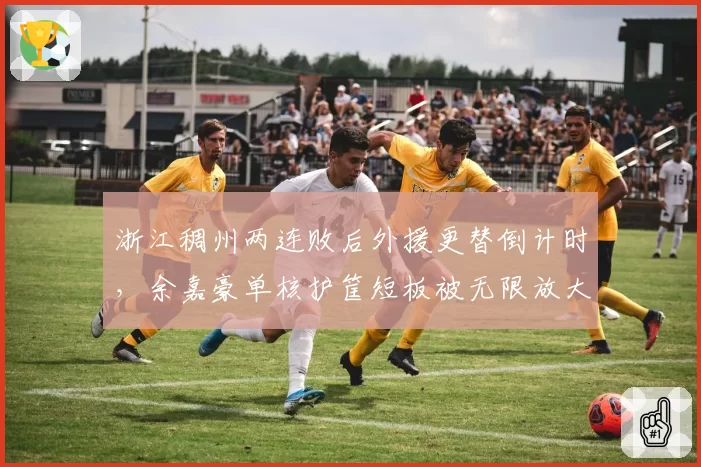 浙江稠州两连败后外援更替倒计时，余嘉豪单核护筐短板被无限放大