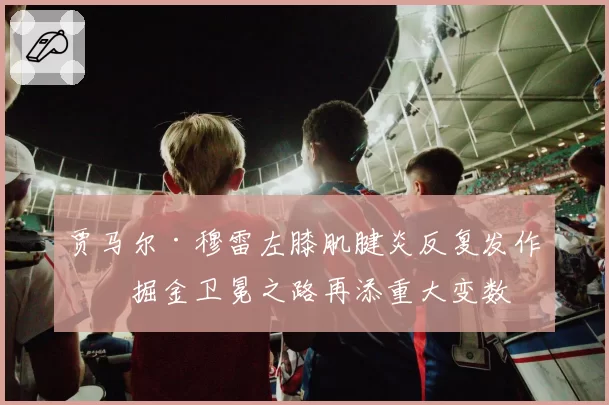 贾马尔·穆雷左膝肌腱炎反复发作,掘金卫冕之路再添重大变数