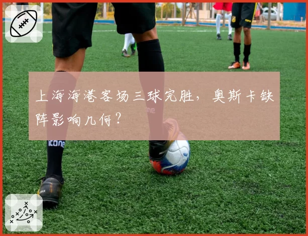 上海海港客场三球完胜，奥斯卡缺阵影响几何？