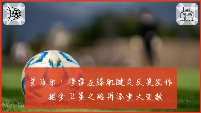 贾马尔·穆雷左膝肌腱炎反复发作，掘金卫冕之路再添重大变数