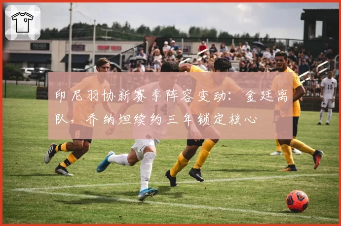 印尼羽协新赛季阵容变动：金廷离队，乔纳坦续约三年锁定核心