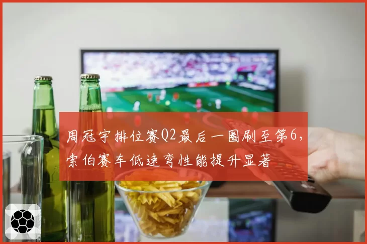 周冠宇排位赛Q2最后一圈刷至第6，索伯赛车低速弯性能提升显著