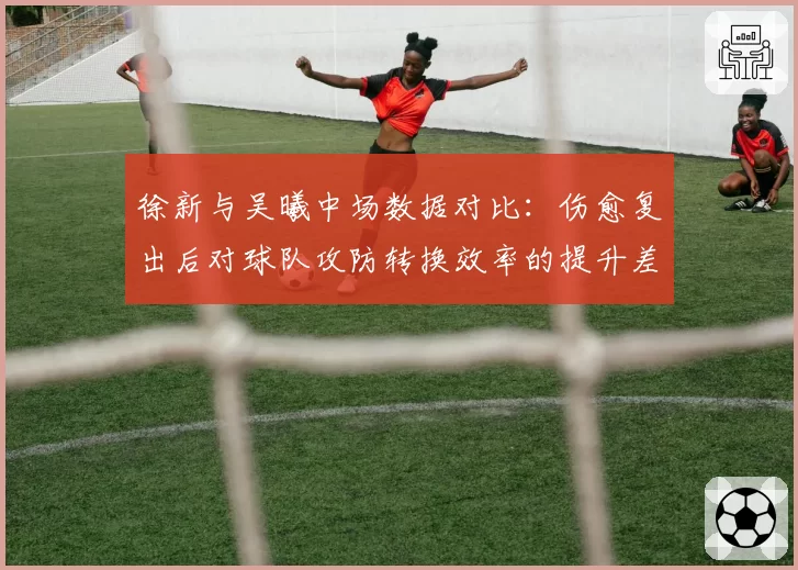 徐新与吴曦中场数据对比：伤愈复出后对球队攻防转换效率的提升差异
